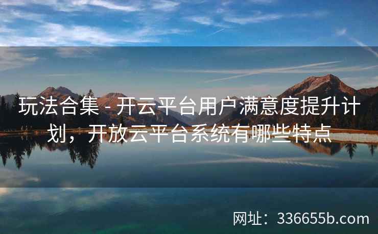 玩法合集 - 开云平台用户满意度提升计划，开放云平台系统有哪些特点