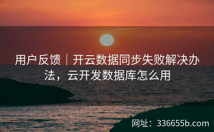 用户反馈｜开云数据同步失败解决办法，云开发数据库怎么用
