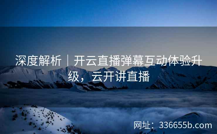 深度解析|开云直播弹幕互动体验升级,云开讲直播 深度解析|开云直播弹幕互动体验升级,云开讲直播