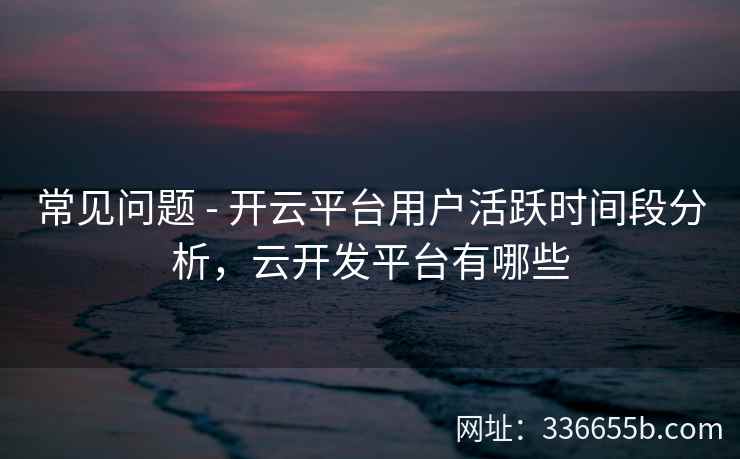 常见问题 - 开云平台用户活跃时间段分析，云开发平台有哪些