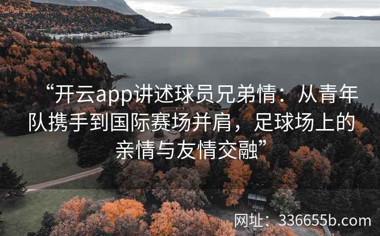 “开云app讲述球员兄弟情:从青年队携手到国际赛场并肩,足球场上的亲情与友情交融” “开云app讲述球员兄弟情:从青年队携手到国际赛场并肩,足球场上的亲情与友情交融”