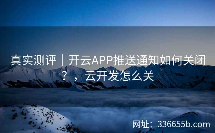 真实测评｜开云APP推送通知如何关闭？，云开发怎么关