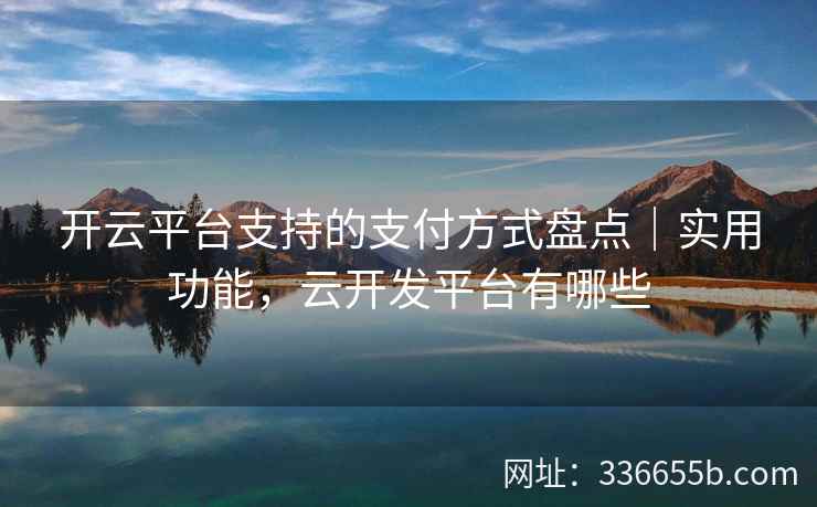 开云平台支持的支付方式盘点｜实用功能，云开发平台有哪些