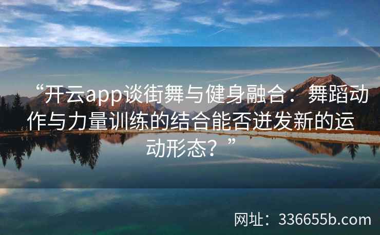 “开云app谈街舞与健身融合:舞蹈动作与力量训练的结合能否迸发新的运动形态?” “开云app谈街舞与健身融合:舞蹈动作与力量训练的结合能否迸发新的运动形态?”