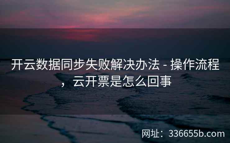 开云数据同步失败解决办法 - 操作流程，云开票是怎么回事