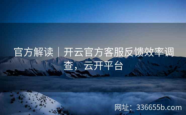 官方解读｜开云官方客服反馈效率调查，云开平台
